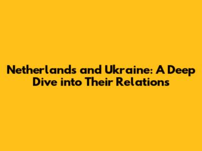Netherlands and Ukraine: A Deep Dive into Their Relations