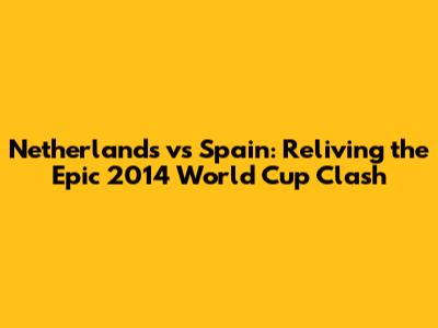 Netherlands vs Spain: Reliving the Epic 2014 World Cup Clash