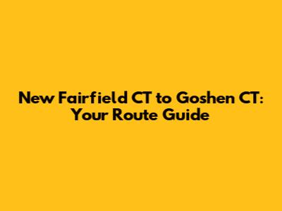 New Fairfield CT to Goshen CT: Your Route Guide