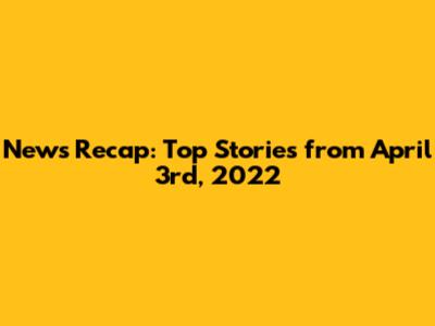 News Recap: Top Stories from April 3rd, 2022