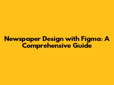 Newspaper Design with Figma: A Comprehensive Guide