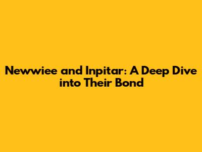 Newwiee and Inpitar: A Deep Dive into Their Bond