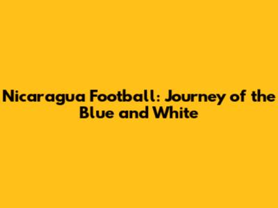 Nicaragua Football: Journey of the Blue and White
