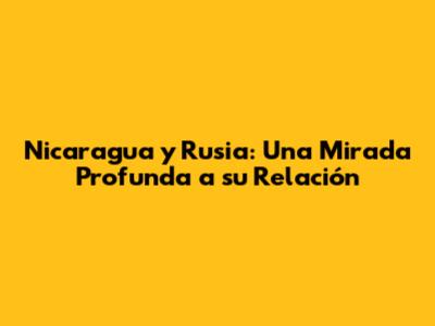 Nicaragua y Rusia: Una Mirada Profunda a su Relación