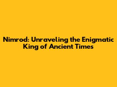 Nimrod: Unraveling the Enigmatic King of Ancient Times