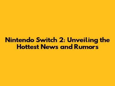 Nintendo Switch 2: Unveiling the Hottest News and Rumors