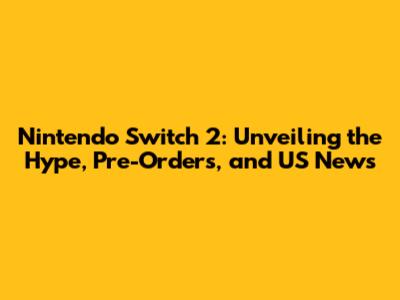 Nintendo Switch 2: Unveiling the Hype, Pre-Orders, and US News