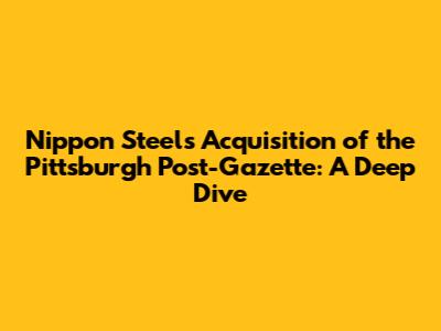 Nippon Steel's Acquisition of the Pittsburgh Post-Gazette: A Deep Dive