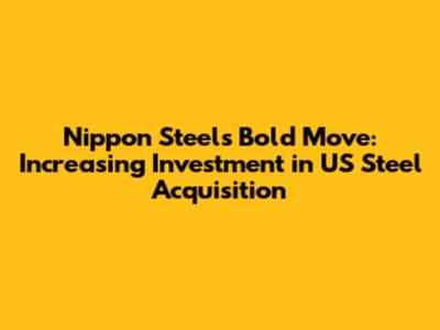 Nippon Steel's Bold Move: Increasing Investment in US Steel Acquisition