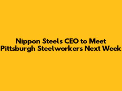 Nippon Steel's CEO to Meet Pittsburgh Steelworkers Next Week
