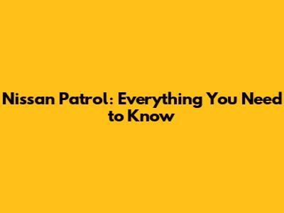 Nissan Patrol: Everything You Need to Know