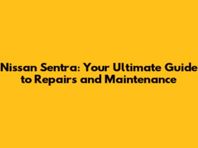 Nissan Sentra: Your Ultimate Guide to Repairs and Maintenance