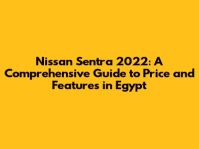 Nissan Sentra 2022: A Comprehensive Guide to Price and Features in Egypt