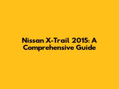 Nissan X-Trail 2015: A Comprehensive Guide