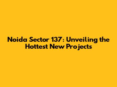 Noida Sector 137: Unveiling the Hottest New Projects