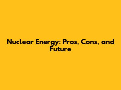 Nuclear Energy: Pros, Cons, and Future