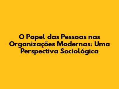 O Papel das Pessoas nas Organizações Modernas: Uma Perspectiva Sociológica