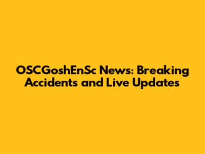 OSCGoshEnSc News: Breaking Accidents and Live Updates