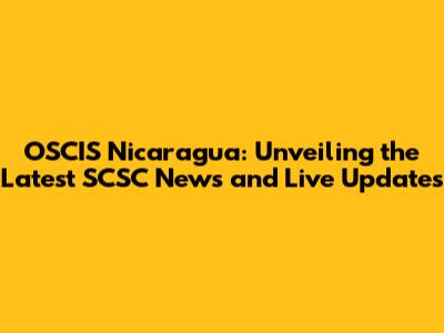 OSCIS Nicaragua: Unveiling the Latest SCSC News and Live Updates