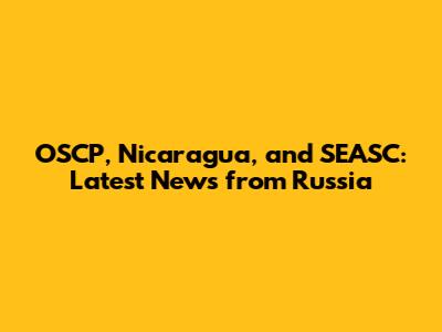 OSCP, Nicaragua, and SEASC: Latest News from Russia