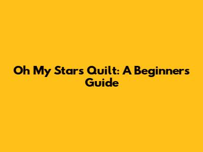 Oh My Stars Quilt: A Beginner's Guide