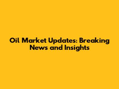 Oil Market Updates: Breaking News and Insights