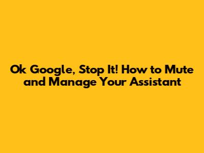 Ok Google, Stop It! How to Mute and Manage Your Assistant