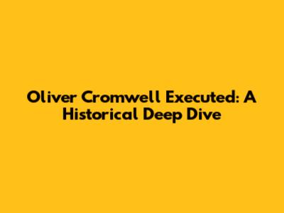 Oliver Cromwell Executed: A Historical Deep Dive