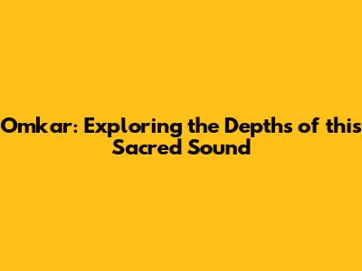 Omkar: Exploring the Depths of this Sacred Sound