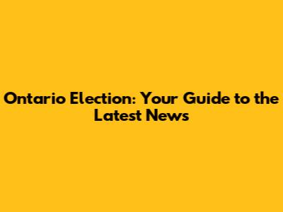 Ontario Election: Your Guide to the Latest News