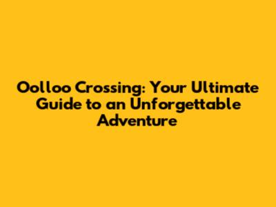Oolloo Crossing: Your Ultimate Guide to an Unforgettable Adventure