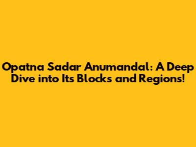 Opatna Sadar Anumandal: A Deep Dive into Its Blocks and Regions!