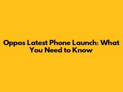 Oppo's Latest Phone Launch: What You Need to Know