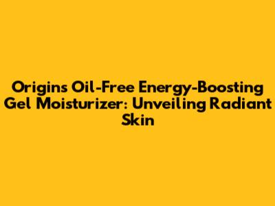 Origins Oil-Free Energy-Boosting Gel Moisturizer: Unveiling Radiant Skin