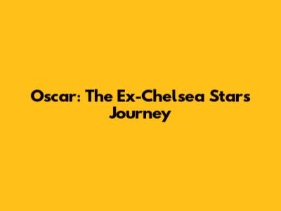 Oscar: The Ex-Chelsea Star's Journey