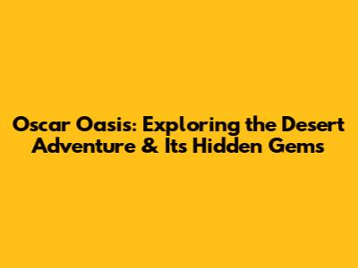 Oscar Oasis: Exploring the Desert Adventure & Its Hidden Gems