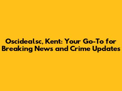 Oscidealsc, Kent: Your Go-To for Breaking News and Crime Updates