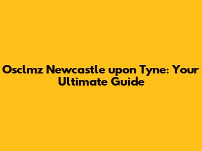 Osclmz Newcastle upon Tyne: Your Ultimate Guide