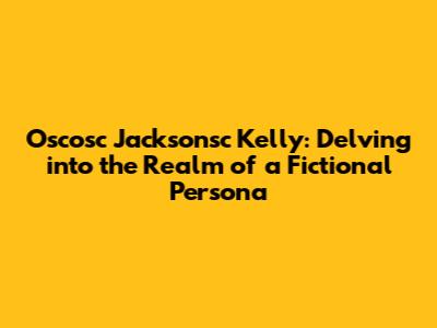 Oscosc Jacksonsc Kelly: Delving into the Realm of a Fictional Persona