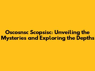 Oscosnsc Scopsisc: Unveiling the Mysteries and Exploring the Depths