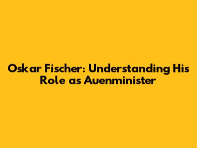 Oskar Fischer: Understanding His Role as Auenminister