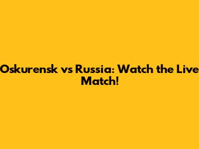 Oskurensk vs Russia: Watch the Live Match!