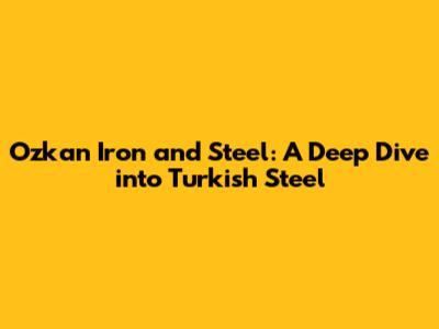 Ozkan Iron and Steel: A Deep Dive into Turkish Steel