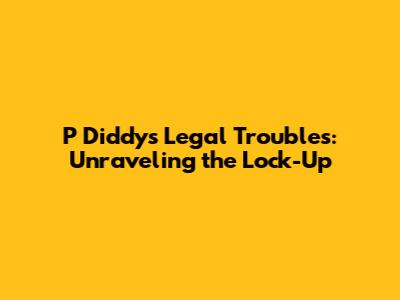 P Diddy's Legal Troubles: Unraveling the Lock-Up