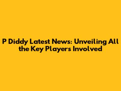 P Diddy Latest News: Unveiling All the Key Players Involved