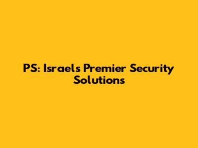 PS: Israel's Premier Security Solutions