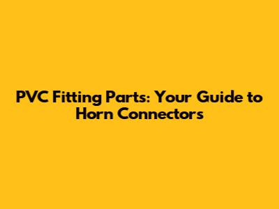 PVC Fitting Parts: Your Guide to Horn Connectors