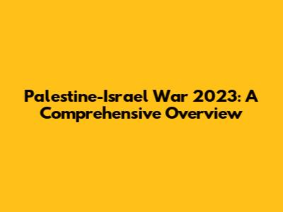 Palestine-Israel War 2023: A Comprehensive Overview