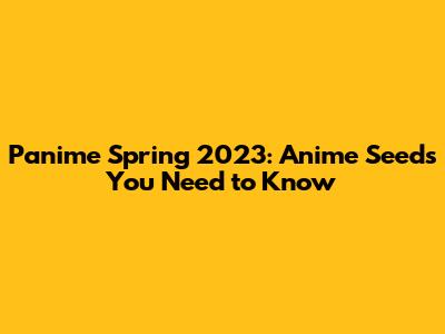Panime Spring 2023: Anime Seeds You Need to Know