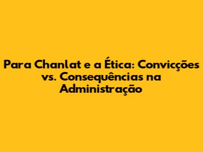 Para Chanlat e a Ética: Convicções vs. Consequências na Administração